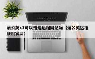 普洱蒲公英x1可以搭建远程网站吗（蒲公英远程联机官网）